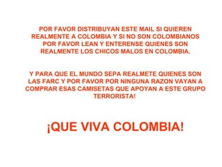 POR FAVOR DISTRIBUYAN ESTE MAIL SI QUIEREN REALMENTE A COLOMBIA Y SI NO SON COLOMBIANOS POR FAVOR LEAN Y ENTERENSE QUIENES SON REALMENTE LOS CHICOS MALOS EN COLOMBIA. Y PARA QUE EL MUNDO SEPA REALMETE QUIENES SON LAS FARC Y POR FAVOR POR NINGUNA RAZON VAYAN A COMPRAR ESAS CAMISETAS QUE APOYAN A ESTE GRUPO TERRORISTA!  ¡QUE VIVA COLOMBIA! 