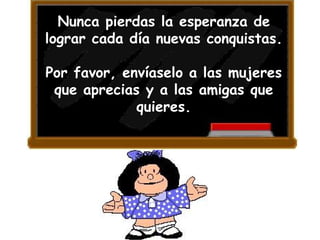 Nunca pierdas la esperanza de lograr cada día nuevas conquistas.  Por favor, envíaselo a las mujeres que aprecias y a las amigas que quieres. 