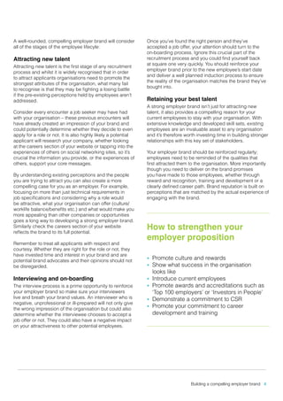 A well-rounded, compelling employer brand will consider
all of the stages of the employee lifecyle:

Attracting new talent

Attracting new talent is the first stage of any recruitment
process and whilst it is widely recognised that in order
to attract applicants organisations need to promote the
strongest attributes of the organisation, what many fail
to recognise is that they may be fighting a losing battle
if the pre-existing perceptions held by employees aren’t
addressed.
Consider every encounter a job seeker may have had
with your organisation – these previous encounters will
have already created an impression of your brand and
could potentially determine whether they decide to even
apply for a role or not. It is also highly likely a potential
applicant will research your company, whether looking
at the careers section of your website or tapping into the
experiences of others on social networking sites, so it’s
crucial the information you provide, or the experiences of
others, support your core messages.
By understanding existing perceptions and the people
you are trying to attract you can also create a more
compelling case for you as an employer. For example,
focusing on more than just technical requirements in
job specifications and considering why a role would
be attractive, what your organisation can offer (culture/
worklife balance/benefits etc.) and what would make you
more appealing than other companies or opportunities
goes a long way to developing a strong employer brand.
Similarly check the careers section of your website
reflects the brand to its full potential.
Remember to treat all applicants with respect and
courtesy. Whether they are right for the role or not, they
have invested time and interest in your brand and are
potential brand advocates and their opinions should not
be disregarded.

Interviewing and on-boarding

The interview process is a prime opportunity to reinforce
your employer brand so make sure your interviewers
live and breath your brand values. An interviewer who is
negative, unprofessional or ill-prepared will not only give
the wrong impression of the organisation but could also
determine whether the interviewee chooses to accept a
job offer or not. They could also have a negative impact
on your attractiveness to other potential employees.

Once you’ve found the right person and they’ve
accepted a job offer, your attention should turn to the
on-boarding process. Ignore this crucial part of the
recruitment process and you could find yourself back
at square one very quickly. You should reinforce your
employer brand prior to the new employee’s start date
and deliver a well planned induction process to ensure
the reality of the organisation matches the brand they’ve
bought into.

Retaining your best talent

A strong employer brand isn’t just for attracting new
talent, it also provides a compelling reason for your
current employees to stay with your organisation. With
extensive knowledge and developed skill sets, existing
employees are an invaluable asset to any organisation
and it’s therefore worth investing time in building stronger
relationships with this key set of stakeholders.
Your employer brand should be reinforced regularly;
employees need to be reminded of the qualities that
first attracted them to the organisation. More importantly
though you need to deliver on the brand promises
you have made to those employees, whether through
reward and recognition, training and development or a
clearly defined career path. Brand reputation is built on
perceptions that are matched by the actual experience of
engaging with the brand.

How to strengthen your
employer proposition
Promote culture and rewards
Show what success in the organisation
looks like
•	 Introduce current employees
•	 Promote awards and accreditations such as
‘Top 100 employers’ or ‘Investors in People’
•	 Demonstrate a commitment to CSR
•	 Promote your commitment to career
development and training
•	
•	

Building a compelling employer brand 4

 
