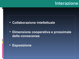 Interazione Collaborazione intellettuale Dimensione cooperativa e prossimale della conoscenza Esposizione 