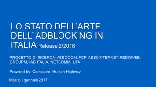 LO STATO DELL’ARTE
DELL’ ADBLOCKING IN
ITALIA Release 2/2016
Milano | gennaio 2017
PROGETTO DI RICERCA ASSOCOM, FCP-ASSOINTERNET, FEDOWEB,
GROUPM, IAB ITALIA, NETCOMM, UPA
Powered by: Comscore, Human Highway
 