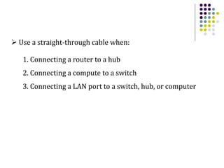  Use a straight-through cable when:
1. Connecting a router to a hub
2. Connecting a compute to a switch
3. Connecting a LAN port to a switch, hub, or computer
 