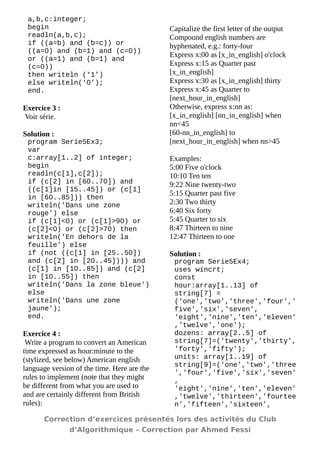 a,b,c:integer; 
begin 
readln(a,b,c); 
if ((a=b) and (b=c)) or ((a=0) and (b=1) and (c=0)) or ((a=1) and (b=1) and (c=0)) 
then writeln (‘1’) 
else writeln(‘0’); 
end. 
Exercice 3 : 
Voir série. 
Solution : 
program Serie5Ex3; 
var 
c:array[1..2] of integer; 
begin 
readln(c[1],c[2]); 
if (c[2] in [60..70]) and ((c[1]in [15..45]) or (c[1] in [60..85])) then 
writeln('Dans une zone rouge') else 
if (c[1]<0) or (c[1]>90) or (c[2]<0) or (c[2]>70) then 
writeln('En dehors de la feuille') else 
if (not ((c[1] in [25..50]) and (c[2] in [20..45]))) and (c[1] in [10..85]) and (c[2] in [10..55]) then 
writeln('Dans la zone bleue') else 
writeln('Dans une zone jaune'); 
end. 
Exercice 4 : 
Write a program to convert an American time expressed as hour:minute to the (stylized, see below) American english language version of the time. Here are the rules to implement (note that they might be different from what you are used to and are certainly different from British rules): 
Capitalize the first letter of the output 
Compound english numbers are hyphenated, e.g.: forty-four 
Express x:00 as [x_in_english] o'clock 
Express x:15 as Quarter past [x_in_english] 
Express x:30 as [x_in_english] thirty 
Express x:45 as Quarter to [next_hour_in_english] 
Otherwise, express x:nn as: 
[x_in_english] [nn_in_english] when nn<45 
[60-nn_in_english] to [next_hour_in_english] when nn>45 
Examples: 
5:00 Five o'clock 
10:10 Ten ten 
9:22 Nine twenty-two 
5:15 Quarter past five 
2:30 Two thirty 
6:40 Six forty 
5:45 Quarter to six 
8:47 Thirteen to nine 
12:47 Thirteen to one 
Solution : 
program Serie5Ex4; 
uses wincrt; 
const 
hour:array[1..13] of string[7] = ('one','two','three','four',' five','six','seven', 
'eight','nine','ten','eleven' ,'twelve','one'); 
dozens: array[2..5] of string[7]=('twenty','thirty', 'forty','fifty'); 
units: array[1..19] of string[9]=('one','two','three','four','five','six','seven' , 
'eight','nine','ten','eleven' ,'twelve','thirteen','fourteen','fifteen','sixteen', 
Correction d’exercices présentés lors des activités du Club 
d’Algorithmique – Correction par Ahmed Fessi 
 