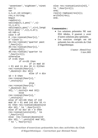 'seventeen','eighteen','nineteen'); 
var 
x,n,er,n2:integer; 
res,s:string; 
begin 
readln(s); 
val(copy(s,1,pos(':',s)- 1),x,er); 
val(copy(s,pos(':',s)+1,length(s)-pos(':',s)),n,er); 
n2:=60-n; 
case n of 
0 :res:=concat(hour[x],' o''clock'); 
15:res:=concat('quarter past ',hour[x]); 
30:res:=concat(hour[x],' ',dozens[3]); 
45:res:=concat('quarter to ',hour[x+1]); 
otherwise 
if n<45 then 
if n>=20 then 
if (n mod 10 = 0) and (n div 10 <> 0)then res:=concat(hour[x],' ',dozens[n div 10]) 
else if n div 10 = 0 then res:=concat(hour[x],' ',units[n]) 
else res:=concat(hour[x],' ',dozens[n div 10],'-',units[n mod 10]) 
else res:=concat(hour[x],' ',units[n]) 
else if n2>=20 then if (n2 mod 10 = 0) and (n2 div 10 <> 0) then res:=concat(dozens[n2 div 10],' to ',hour[x+1]) 
else if n2 div 10 = 0 then res:=concat(units[n2],' to ',hour[x+1]) 
else res:=concat(dozens[n2 div 10],'-',units[n2 mod 10], ' to ', hour[x+1]) 
else res:=concat(units[n2],' to ',hour[x+1]); 
end; 
res[1]:=UpCase(res[1]); 
writeln(res); 
end. 
Commentaires : 
·Les solutions présentées NE sont PAS idéales, il pourrait y avoir d’autres solutions plus optimales. 
·Les exercices corrigés ont été présentés lors des activités du Club d’Algorithmique. 
L’auteur : Ahmed Fessi 
5 Juin 2005 
Correction d’exercices présentés lors des activités du Club 
d’Algorithmique – Correction par Ahmed Fessi 
