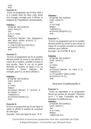 end; 
end. 
Exercice 4 : 
Ecrire un programme qui lit deux réels a et b comme étant les deux cotés droits d’un triangle rectangle puis d’afficher la longueur de l’hypoténuse correspondante. 
Solution : 
program Serie1Ex4; 
uses wincrt; 
var 
a,b,c:real; 
begin 
writeln('Donner les longueurs des deux côtés droits'); 
readln(a,b); 
c:=sqrt(sqr(a)+sqr(b)); 
writeln(c:6:2); 
end. 
Exercice 5 : 
Ecrivez un programme qui lit un nombre décimal positif au clavier et qui affiche la valeur de ce nombre, arrondie à l'entier le plus proche. Dans le cas où la partie décimale du nombre est égale à 0.5, on arrondira à l'entier supérieur. Par exemple, pour 4.5, on devra afficher 5. 
Solution : 
program Serie1Ex5; 
uses wincrt; 
var 
x:real; 
begin 
writeln('Donner l''entier à arrondir'); 
readln(x); 
writeln(round(x)); 
end. 
Exercice 6 : 
Ecrivez un programme qui lit une ligne en entrée et affiche le nombre de caractères de cette ligne. 
Exemple : Voici une ligne de texte.  25 
Solution : 
program Serie1Ex6; 
uses wincrt; 
var 
s:string; 
begin 
readln(s); 
writeln(length(s)); 
end. 
Exercice 7 : 
Ecrivez un programme qui lit un nombre décimal positif au clavier et qui calcule la valeur de ce nombre arrondie au centième inférieur, puis l'affiche. 
Exemple : 42.2135789  42.21 
Solution 
program Serie1Ex7; 
uses wincrt; 
var 
x:real; 
begin 
writeln('Donner le réel x'); 
readln(x); 
x:=(round(x*100))/100; 
writeln(x:6:2); 
end. 
Structures Conditionnelles I 
Exercice 1 : 
Ecrire un algorithme et un programme Pascal qui permet de résoudre l’équation ax+b = 0 dans l’ensemble des réels : distinguer les différents cas. 
Solution : 
program Serie2Ex1; 
uses wincrt; 
var 
a,b:real; 
begin 
readln(a,b); 
Correction d’exercices présentés lors des activités du Club 
d’Algorithmique – Correction par Ahmed Fessi 
 