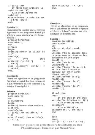 if (a=0) then 
if (b=0) then writeln('La solution est IR') 
else writeln('Pas de solution') 
else writeln('La solution est ',(-b/a) :6:2); 
end. 
Exercice 2 : 
Sans utiliser la fonction abs(x), écrire un algorithme et un programme Pascal qui affiche la valeur absolue d’un réel donné. 
Solution : 
program Serie2Ex2; 
uses wincrt; 
var 
x:real; 
begin 
writeln('Donner la valeur de x :'); 
readln(x); 
if x>=0 then writeln('|',x:2:2,'| = ',x:6:2) 
else writeln('|',x:2:2,'| = ',-x:6:2); 
end. 
Exercice 3 : 
Ecrire un algorithme et un programme Pascal qui permet de lire deux entiers a et b puis déterminer si a est supérieur à b, inférieur à b ou égale à b. 
Solution 
program Serie2Ex3; 
uses wincrt; 
var 
a,b:integer; 
begin 
writeln('Donner deux entiers a et b'); 
readln(a,b); 
if (a>b) then writeln(a,' > ',b) 
else if (a=b) then writeln(a ,' = ',b) 
else writeln(a ,' < ',b); 
end. 
Exercice 4 : 
Ecrire un algorithme et un programme Pascal qui permet de résoudre l’équation ax²+bx+c = 0 dans l’ensemble des réels : distinguer les différents cas. 
Solution : 
program Serie2Ex4; 
uses wincrt; 
var 
a,b,c,x,x1,x2,d : real; 
begin 
writeln ('On se propose dans ce programme de résoudre les équations de 2nd degré dansIR'); 
writeln ('de forme E:ax2+bx+c'); 
writeln ('Donner le a, le b et le c dans l ordre et appuyez sur enter après chaque saisie'); 
writeln('donner le a'); 
readln(a); 
writeln ('donner le b'); 
readln(b); 
writeln ('donner le c'); 
readln (c); 
if a=0 then 
begin 
if b=0 then if c=0 then writeln('La Solution est IR') 
else writeln('Pas de solution') 
else writeln('La solution est ',-c/b:6:2); 
end 
else 
begin 
d:= (b * b) - (4 * a * c) ; 
Correction d’exercices présentés lors des activités du Club 
d’Algorithmique – Correction par Ahmed Fessi 
 