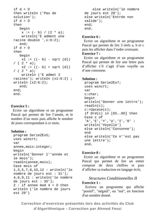 if d < 0 
then writeln ('Pas de solution'); 
if d = 0 
then 
begin 
x := (- b) / (2 * a); 
writeln('E adment une racine double ',x:6:2); 
end; 
if d > 0 
then 
begin 
x1 := ((- b) - sqrt (d)) / ( 2 * a); 
x2 := ((- b) + sqrt (d)) / ( 2 * a); 
writeln ('E admet 2 racines'); writeln (x1:6:2) ; writeln (x2:6:2); 
end; 
end; 
end. 
Exercice 5 : 
Ecrire un algorithme et un programme Pascal qui permet de lire l’année, et le nombre d’un mois puis affiche le nombre de jours correspondant à ce mois. 
Solution : 
program Serie2Ex5; 
uses wincrt; 
var 
annee,mois:integer; 
begin 
writeln('Donner l''année et le mois'); 
readln(annee,mois); 
Case mois of 
1,3,5,7,8,10,12 : writeln('le nombre de jours est : 31'); 
4,6,9,11 : writeln('le nombre de jours est : 30'); 
2 : if annee mod 4 = 0 then writeln ('le nombre de jours est 29') 
else writeln('le nombre de jours est 28'); 
else writeln('Entrée non valide'); 
end; 
end. 
Exercice 6 : 
Ecrire un algorithme et un programme Pascal qui permet de lire 3 réels a, b et c puis les afficher dans l’ordre croissant. 
Exercice 7 : 
Ecrire un algorithme et un programme Pascal qui permet de lire une lettre puis d’afficher s’il s’agit d’une voyelle ou d’une consonne. 
Solution : 
program Serie2Ex7; 
uses wincrt; 
var 
c:char; 
begin 
writeln('Donner une lettre'); 
readln(c); 
c:=Upcase(c); 
if Ord(c) in [65..90] then 
Case c of 
'A','E','Y','U','I','O' : writeln('Voyelle') 
else writeln('Consonne'); 
end 
else writeln('Ce n''est pas une lettre'); 
end. 
Exercice 8 : 
Ecrire un algorithme et un programme Pascal qui permet de lire un entier composé de deux chiffres et puis d’afficher sa traduction en langage écrit, 
Structures Conditionnelles II 
Exercice 1 : 
Ecrivez un programme qui affiche "positif", "négatif", ou "nul", en fonction d'un nombre donné. 
Correction d’exercices présentés lors des activités du Club 
d’Algorithmique – Correction par Ahmed Fessi 
 