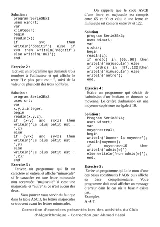 Solution : 
program Serie3Ex1 
uses wincrt; 
var 
x:integer; 
begin 
readln(x); 
if x>0 then writeln('positif') else if x<0 then writeln('négatif') else writeln('nul'); 
end. 
Exercice 2 : 
Ecrivez un programme qui demande trois nombres à l'utilisateur et qui affiche le texte "Le plus petit est : ", suivi de la valeur du plus petit des trois nombres. 
Solution : 
program Serie3Ex2 
uses crt; 
var 
x,y,z:integer; 
begin 
readln(x,y,z); 
if (x<y) and (x<z) then writeln('Le plus petit est : ',x) 
else 
if (y<x) and (y<z) then writeln('Le plus petit est : ',y) 
else 
writeln('Le plus petit est : ',z); 
end. 
Exercice 3 : 
Ecrivez un programme qui lit un caractère en entrée, et affiche "minuscule" si le caractère est une lettre minuscule non accentuée, "majuscule" si c'est une majuscule, et "autre" si ce n'est aucun des deux. 
Vous pouvez vous servir du fait que dans la table ASCII, les lettres majuscules se trouvent avant les lettres minuscules. 
On rappelle que le code ASCII d’une lettre en majuscule est compris entre 65 et 90 et celui d’une lettre en minuscule est compris entre 97 et 122. 
Solution 
program Serie3Ex3; 
uses wincrt; 
var 
c:char; 
begin 
readln(c); 
if ord(c) in [65..90] then writeln('majuscule') else 
if ord(c) in [97..122]then writeln('minuscule') else 
writeln('autre'); 
end. 
Exercice 4 : 
Écrire un programme qui décide de l'admission d'un étudiant en donnant sa moyenne. Le critère d'admission est une moyenne supérieure ou égale à 10. 
Solution : 
Program Serie3Ex4; 
uses wincrt; 
var 
moyenne:real; 
begin 
writeln('Donner la moyenne'); 
readln(moyenne); 
if moyenne>=10 then writeln('admis(e)') 
else writeln('non admis(e)'); 
end. 
Exercice 5 : 
Écrire un programme qui lit le nom d’une des bases constituants l’ADN puis affiche sa base complémentaire. Votre programme doit aussi afficher un message d’erreur dans le cas où la base n’existe pas. 
Exemples 
A  T 
Correction d’exercices présentés lors des activités du Club 
d’Algorithmique – Correction par Ahmed Fessi 
 