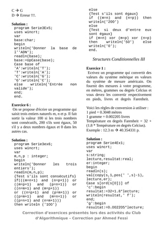 C  G 
D  Erreur !!!. 
Solution : 
program Serie3Ex5; 
uses wincrt; 
var 
base:char; 
begin 
writeln('Donner la base de l''ADN'); 
readln(base); 
base:=UpCase(base); 
Case base of 
'A':writeln('T'); 
'T':writeln('A'); 
'C':writeln('G'); 
'G':writeln('C'); 
else writeln('Entrée non valide'); 
end; 
end. 
Exercice 6 : 
On se propose d'écrire un programme qui saisit trois entiers naturels m, n et p. Il fait sortir la valeur 100 si les trois nombres sont consécutifs, 200 s'ils sont égaux, 50 s'il y a deux nombres égaux et 0 dans les autres cas. 
Solution : 
program Serie3ex6; 
uses wincrt; 
var 
m,n,p : integer; 
begin 
writeln('Donner les trois entiers'); 
readln(m,n,p); 
{Test s'ils sont consécutifs} 
if(((m=n+1) and (n=p+1)) or ((m=p+1) and (p=n+1)) or ((n=m+1) and (m=p+1)) 
or ((n=p+1) and (p=m+1)) or ((p=m+1) and (m=n+1)) or ((p=n+1) and (n=m+1))) 
then writeln ('100') 
else 
{Test s'ils sont égaux} 
if ((m=n) and (n=p)) then writeln('200') 
else 
{Test si deux d'entre eux sont égaux} 
if (m=n) xor (m=p) xor (n=p) then writeln('50') else writeln('0'); 
end. 
Structures Conditionnelles III 
Exercice 1 : 
Ecrivez un programme qui convertit des valeurs du système métrique en valeurs du système de mesure américain. On fournit des mesures à votre programme, en mètres, grammes ou degrés Celcius et vous devez les convertir respectivement en pieds, livres et degrés Farenheit. Voici les règles de conversion à utiliser : 
1 pied = 0.3048 mètres 
1 gramme = 0.002205 livres 
Température en degrés Farenheit = 32 + (1.8 * Température en degrés Celcius). 
Exemple : 12.3 m  40.354331 p. 
Solution : 
program Serie4Ex1; 
uses wincrt; 
var 
s:string; 
lecture,resultat:real; 
er:integer; 
begin 
readln(s); 
val(copy(s,1,pos(' ',s)-1), lecture,er); 
Case s[ord(s[0])] of 
'c':begin resultat:=32+1.8*lecture; 
writeln(resultat,' f'); 
end; 
'g':begin resultat:=0.002205*lecture; 
Correction d’exercices présentés lors des activités du Club 
d’Algorithmique – Correction par Ahmed Fessi 
 