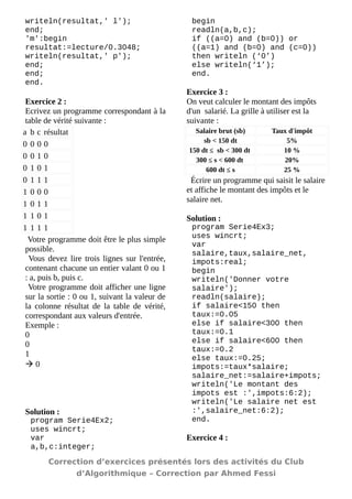 writeln(resultat,' l'); 
end; 
'm':begin resultat:=lecture/0.3048; 
writeln(resultat,' p'); 
end; 
end; 
end. 
Exercice 2 : 
Ecrivez un programme correspondant à la table de vérité suivante : 
a 
b 
c 
résultat 
0 
0 
0 
0 
0 
0 
1 
0 
0 
1 
0 
1 
0 
1 
1 
1 
1 
0 
0 
0 
1 
0 
1 
1 
1 
1 
0 
1 
1 
1 
1 
1 
Votre programme doit être le plus simple possible. 
Vous devez lire trois lignes sur l'entrée, contenant chacune un entier valant 0 ou 1 : a, puis b, puis c. 
Votre programme doit afficher une ligne sur la sortie : 0 ou 1, suivant la valeur de la colonne résultat de la table de vérité, correspondant aux valeurs d'entrée. 
Exemple : 
0 
0 
1 
 0 
Solution : 
program Serie4Ex2; 
uses wincrt; 
var 
a,b,c:integer; 
begin 
readln(a,b,c); 
if ((a=0) and (b=0)) or ((a=1) and (b=0) and (c=0)) then writeln (‘0’) 
else writeln(‘1’); 
end. 
Exercice 3 : 
On veut calculer le montant des impôts d'un salarié. La grille à utiliser est la suivante : 
Salaire brut (sb) 
Taux d'impôt 
sb < 150 dt 
5% 
150 dt ≤ sb < 300 dt 
10 % 
300 ≤ s < 600 dt 
20% 
600 dt ≤ s 
25 % 
Écrire un programme qui saisit le salaire et affiche le montant des impôts et le salaire net. 
Solution : 
program Serie4Ex3; 
uses wincrt; 
var 
salaire,taux,salaire_net, impots:real; 
begin 
writeln('Donner votre salaire'); 
readln(salaire); 
if salaire<150 then taux:=0.05 
else if salaire<300 then taux:=0.1 
else if salaire<600 then taux:=0.2 
else taux:=0.25; 
impots:=taux*salaire; 
salaire_net:=salaire+impots; 
writeln('Le montant des impots est :',impots:6:2); 
writeln('Le salaire net est :',salaire_net:6:2); 
end. 
Exercice 4 : 
Correction d’exercices présentés lors des activités du Club 
d’Algorithmique – Correction par Ahmed Fessi 
 