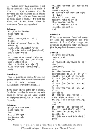 Un étudiant passe trois examens. Il est déclaré admis si :- soit, il a au moins 9 points à chaque examen.- soit, la moyenne des trois examens est au moins égale à 10 points et la plus basse note est au moins égale 8 points. * S'il n'est pas admis alors il est refusé. Ecrire le programme Pascal correspondant. 
Solution : 
Program Serie4Ex4; 
uses wincrt; 
var 
note1,note2,note3:real; 
begin 
writeln('Donner les trois notes'); 
readln(note1,note2,note3); 
if ((note1>=9) and (note2>=9) and (note3>=9)) 
or ((((note1+note2+note3)/3)>=10) and(note1>=8) and (note2>=8) and (note3>=8)) 
then writeln('admis(e)') 
else writeln('refusé(e)'); 
end. 
Exercice 5 : 
Pour les parents qui sortent le soir, une garde d'enfants offre pour eux ses services pour les prix suivants : 1,250 dinars l'heure entre 18h et 21h 4,800 dinars l'heure entre 21h et minuit. On désire connaître le montant que doit payer les parents qui ont laissé leur(s) enfant(s) dans cette garde de l'heure h1 à l'heure h2. 
Solution : 
program Serie4Ex5; 
uses wincrt; 
var 
h1,h2:integer; 
montant:real; 
begin 
writeln('Donner les heures h1 et h2'); 
readln(h1,h2); 
if h2<=21 then montant:=(h2- h1)*1.25 
else if h1>=21 then montant:=(h2-h1)*4.8 
else montant:=(21- h1)*1.25+(h2-21)*4.8; 
writeln(montant); 
end. 
Exercice 6 : 
Ecrire un programme Pascal qui permet de saisir les coordonnées des trois sommets A, B et C d’un triangle puis détermine et affiche la nature du triangle (isocèle, équilatéral ou quelconque). 
Solution : 
program Serie4Ex6; 
uses wincrt; 
var 
xa,ya,xb,yb,xc,yc,ab,ac,bc : real; 
b:boolean; 
begin 
writeln('donner les coordonnées de A, B, et C'); 
readln(xa,ya,xb,yb,xc,yc); 
ab:=sqrt(sqr(xa-xb)+sqr(ya- yb)); 
ac:=sqrt(sqr(xa-xc)+sqr(ya- yc)); 
bc:=sqrt(sqr(xc-xb)+sqr(yc- yb)); 
b:=false; 
if ((ab=ac) and (ab=bc)) 
then begin writeln('le triangle est equilateral'); 
b:=true; 
end; 
if ((ab=ac) or (ab=bc) or (ac=bc)) and (b=false) then 
writeln('le triangle est isocèle'); 
if ((ab<>ac) and (ab<>bc) ) then 
Correction d’exercices présentés lors des activités du Club 
d’Algorithmique – Correction par Ahmed Fessi 
 