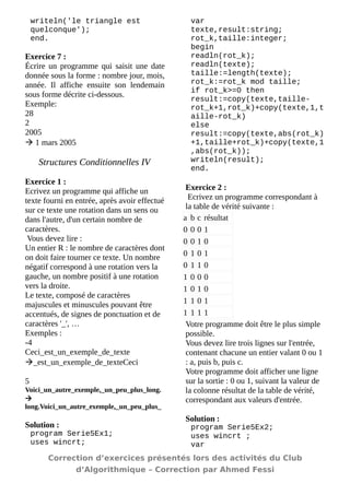 writeln('le triangle est quelconque'); 
end. 
Exercice 7 : 
Écrire un programme qui saisit une date donnée sous la forme : nombre jour, mois, année. Il affiche ensuite son lendemain sous forme décrite ci-dessous. 
Exemple: 2822005 
 1 mars 2005 
Structures Conditionnelles IV 
Exercice 1 : 
Ecrivez un programme qui affiche un texte fourni en entrée, après avoir effectué sur ce texte une rotation dans un sens ou dans l'autre, d'un certain nombre de caractères. 
Vous devez lire : 
Un entier R : le nombre de caractères dont on doit faire tourner ce texte. Un nombre négatif correspond à une rotation vers la gauche, un nombre positif à une rotation vers la droite. Le texte, composé de caractères majuscules et minuscules pouvant être accentués, de signes de ponctuation et de caractères '_', … 
Exemples : 
-4Ceci_est_un_exemple_de_texte 
_est_un_exemple_de_texteCeci 
5Voici_un_autre_exemple,_un_peu_plus_long. 
 long.Voici_un_autre_exemple,_un_peu_plus_ 
Solution : 
program Serie5Ex1; 
uses wincrt; 
var 
texte,result:string; 
rot_k,taille:integer; 
begin 
readln(rot_k); 
readln(texte); 
taille:=length(texte); 
rot_k:=rot_k mod taille; 
if rot_k>=0 then 
result:=copy(texte,taille- rot_k+1,rot_k)+copy(texte,1,taille-rot_k) 
else 
result:=copy(texte,abs(rot_k) +1,taille+rot_k)+copy(texte,1,abs(rot_k)); 
writeln(result); 
end. 
Exercice 2 : 
Ecrivez un programme correspondant à la table de vérité suivante : 
a 
b 
c 
résultat 
0 
0 
0 
1 
0 
0 
1 
0 
0 
1 
0 
1 
0 
1 
1 
0 
1 
0 
0 
0 
1 
0 
1 
0 
1 
1 
0 
1 
1 
1 
1 
1 
Votre programme doit être le plus simple possible. 
Vous devez lire trois lignes sur l'entrée, contenant chacune un entier valant 0 ou 1 : a, puis b, puis c. 
Votre programme doit afficher une ligne sur la sortie : 0 ou 1, suivant la valeur de la colonne résultat de la table de vérité, correspondant aux valeurs d'entrée. 
Solution : 
program Serie5Ex2; 
uses wincrt ; 
var 
Correction d’exercices présentés lors des activités du Club 
d’Algorithmique – Correction par Ahmed Fessi 
 
