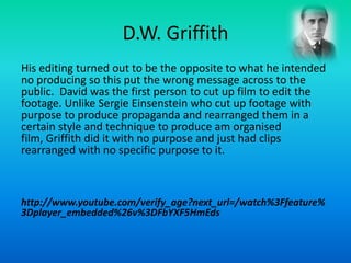D.W. Griffith
His editing turned out to be the opposite to what he intended
no producing so this put the wrong message across to the
public. David was the first person to cut up film to edit the
footage. Unlike Sergie Einsenstein who cut up footage with
purpose to produce propaganda and rearranged them in a
certain style and technique to produce am organised
film, Griffith did it with no purpose and just had clips
rearranged with no specific purpose to it.
http://www.youtube.com/verify_age?next_url=/watch%3Ffeature%
3Dplayer_embedded%26v%3DFbYXF5HmEds
 