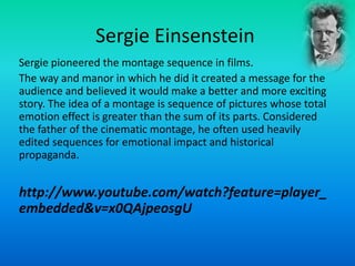 Sergie Einsenstein
Sergie pioneered the montage sequence in films.
The way and manor in which he did it created a message for the
audience and believed it would make a better and more exciting
story. The idea of a montage is sequence of pictures whose total
emotion effect is greater than the sum of its parts. Considered
the father of the cinematic montage, he often used heavily
edited sequences for emotional impact and historical
propaganda.
http://www.youtube.com/watch?feature=player_
embedded&v=x0QAjpeosgU
 
