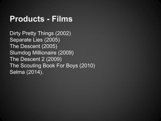 Products - Films 
Dirty Pretty Things (2002) 
Separate Lies (2005) 
The Descent (2005) 
Slumdog Millionaire (2009) 
The Descent 2 (2009) 
The Scouting Book For Boys (2010) 
Selma (2014). 
 