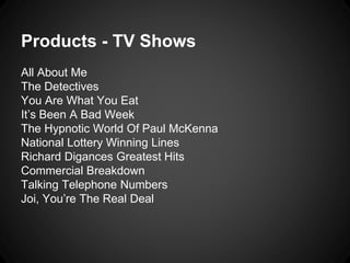 Products - TV Shows 
All About Me 
The Detectives 
You Are What You Eat 
It’s Been A Bad Week 
The Hypnotic World Of Paul McKenna 
National Lottery Winning Lines 
Richard Digances Greatest Hits 
Commercial Breakdown 
Talking Telephone Numbers 
Joi, You’re The Real Deal 
 
