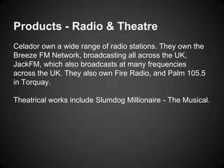 Products - Radio & Theatre 
Celador own a wide range of radio stations. They own the 
Breeze FM Network, broadcasting all across the UK, 
JackFM, which also broadcasts at many frequencies 
across the UK. They also own Fire Radio, and Palm 105.5 
in Torquay. 
Theatrical works include Slumdog Millionaire - The Musical. 
 