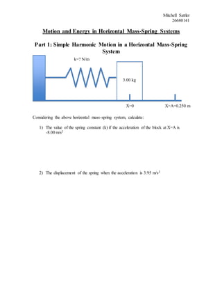 Mitchell Sattler
26680141
Motion and Energy in Horizontal Mass-Spring Systems
Part 1: Simple Harmonic Motion in a Horizontal Mass-Spring
System
Considering the above horizontal mass-spring system, calculate:
1) The value of the spring constant (k) if the acceleration of the block at X=A is
-8.00 m/s2
2) The displacement of the spring when the acceleration is 3.95 m/s2
3.00 kg
X=0 X=A=0.250 m
k=? N/m
 