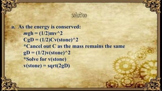 solution
a. As the energy is conserved:
mgh = (1/2)mv^2
CgD = (1/2)Cv(stone)^2
*Cancel out C as the mass remains the same
gD = (1/2)v(stone)^2
*Solve for v(stone)
v(stone) = sqrt(2gD)
 