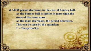 d. SHM period decreases in the case of bouncy ball.
As the bouncy ball is lighter in mass than the
stone of the same mass.
As the mass decreases, the period decreases.
This can be seen by the equation:
T = 2π(sqrt(m/k))
 