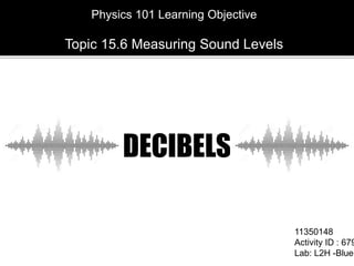 11350148
Activity ID : 679
Lab: L2H -Blue
Physics 101 Learning Objective
Topic 15.6 Measuring Sound Levels
DECIBELS
 