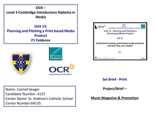 OCR –
Level 3 Cambridge Introductory Diploma in
Media
Unit 13:
Planning and Pitching a Print based Media
Product
P1 Evidence
Name: Carmel Seager
Candidate Number: 4127
Center Name: St. Andrew’s Catholic School
Center Number:64135
Set Brief - Print
Project/Brief –
Music Magazine & Promotion
 