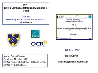 OCR –
Level 3 Cambridge Introductory Diploma in
Media
Unit 14:
Producing a Print based Media Product
P1 Evidence
Name: Carmel Seager
Candidate Number: 4127
Center Name: St. Andrew’s Catholic School
Center Number:64135
Set Brief - Print
Project/Brief –
Music Magazine & Promotion
 