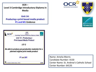 OCR –
Level 3 Cambridge Introductory Diploma in
Media
Unit 14:
Producing a print based media product
P1 and M1 Evidence
Name: Amelia Morris
Candidate Number: 4150
Center Name: St. Andrew’s Catholic School
Center Number: 64135
 