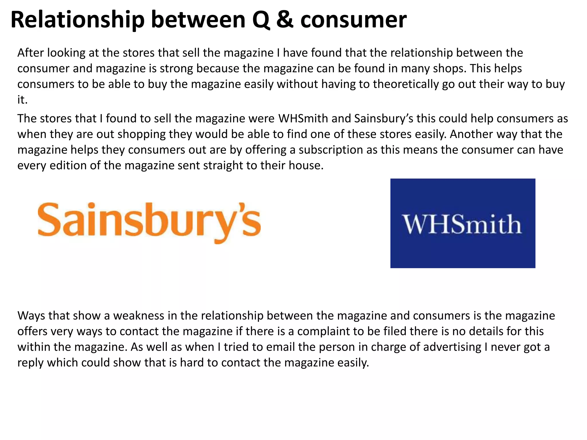Relationship between Q & consumer
After looking at the stores that sell the magazine I have found that the relationship between the
consumer and magazine is strong because the magazine can be found in many shops. This helps
consumers to be able to buy the magazine easily without having to theoretically go out their way to buy
it.
The stores that I found to sell the magazine were WHSmith and Sainsbury’s this could help consumers as
when they are out shopping they would be able to find one of these stores easily. Another way that the
magazine helps they consumers out are by offering a subscription as this means the consumer can have
every edition of the magazine sent straight to their house.
Ways that show a weakness in the relationship between the magazine and consumers is the magazine
offers very ways to contact the magazine if there is a complaint to be filed there is no details for this
within the magazine. As well as when I tried to email the person in charge of advertising I never got a
reply which could show that is hard to contact the magazine easily.
 