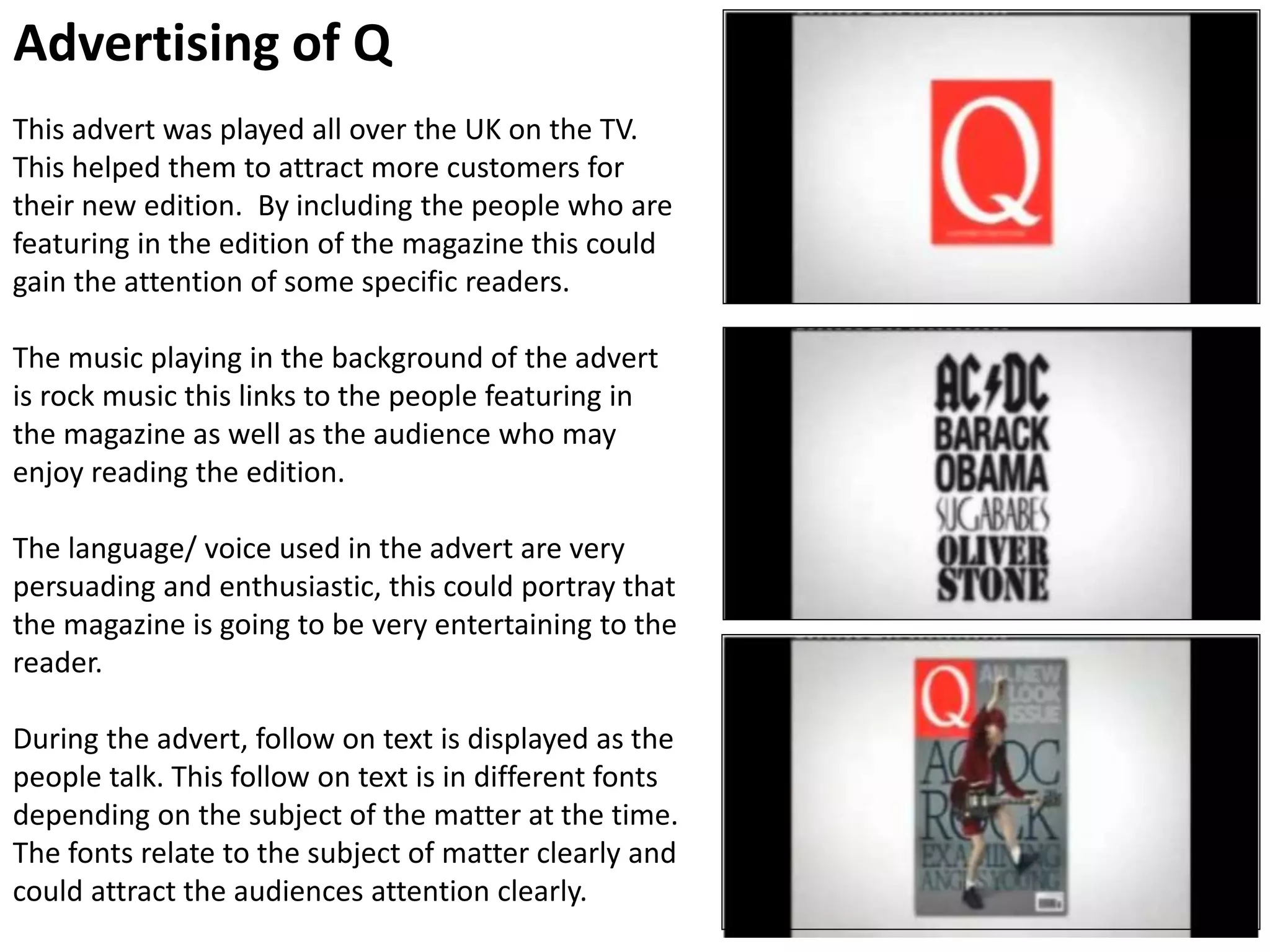 Advertising of Q
This advert was played all over the UK on the TV.
This helped them to attract more customers for
their new edition. By including the people who are
featuring in the edition of the magazine this could
gain the attention of some specific readers.
The music playing in the background of the advert
is rock music this links to the people featuring in
the magazine as well as the audience who may
enjoy reading the edition.
The language/ voice used in the advert are very
persuading and enthusiastic, this could portray that
the magazine is going to be very entertaining to the
reader.
During the advert, follow on text is displayed as the
people talk. This follow on text is in different fonts
depending on the subject of the matter at the time.
The fonts relate to the subject of matter clearly and
could attract the audiences attention clearly.
 