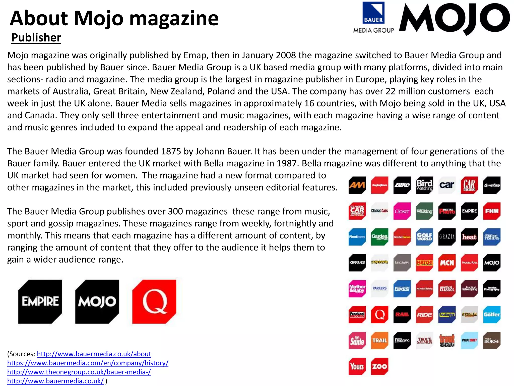 About Mojo magazine
Publisher
Mojo magazine was originally published by Emap, then in January 2008 the magazine switched to Bauer Media Group and
has been published by Bauer since. Bauer Media Group is a UK based media group with many platforms, divided into main
sections- radio and magazine. The media group is the largest in magazine publisher in Europe, playing key roles in the
markets of Australia, Great Britain, New Zealand, Poland and the USA. The company has over 22 million customers each
week in just the UK alone. Bauer Media sells magazines in approximately 16 countries, with Mojo being sold in the UK, USA
and Canada. They only sell three entertainment and music magazines, with each magazine having a wise range of content
and music genres included to expand the appeal and readership of each magazine.
The Bauer Media Group was founded 1875 by Johann Bauer. It has been under the management of four generations of the
Bauer family. Bauer entered the UK market with Bella magazine in 1987. Bella magazine was different to anything that the
UK market had seen for women. The magazine had a new format compared to
other magazines in the market, this included previously unseen editorial features.
The Bauer Media Group publishes over 300 magazines these range from music,
sport and gossip magazines. These magazines range from weekly, fortnightly and
monthly. This means that each magazine has a different amount of content, by
ranging the amount of content that they offer to the audience it helps them to
gain a wider audience range.
(Sources: http://www.bauermedia.co.uk/about
https://www.bauermedia.com/en/company/history/
http://www.theonegroup.co.uk/bauer-media-/
http://www.bauermedia.co.uk/ )
 