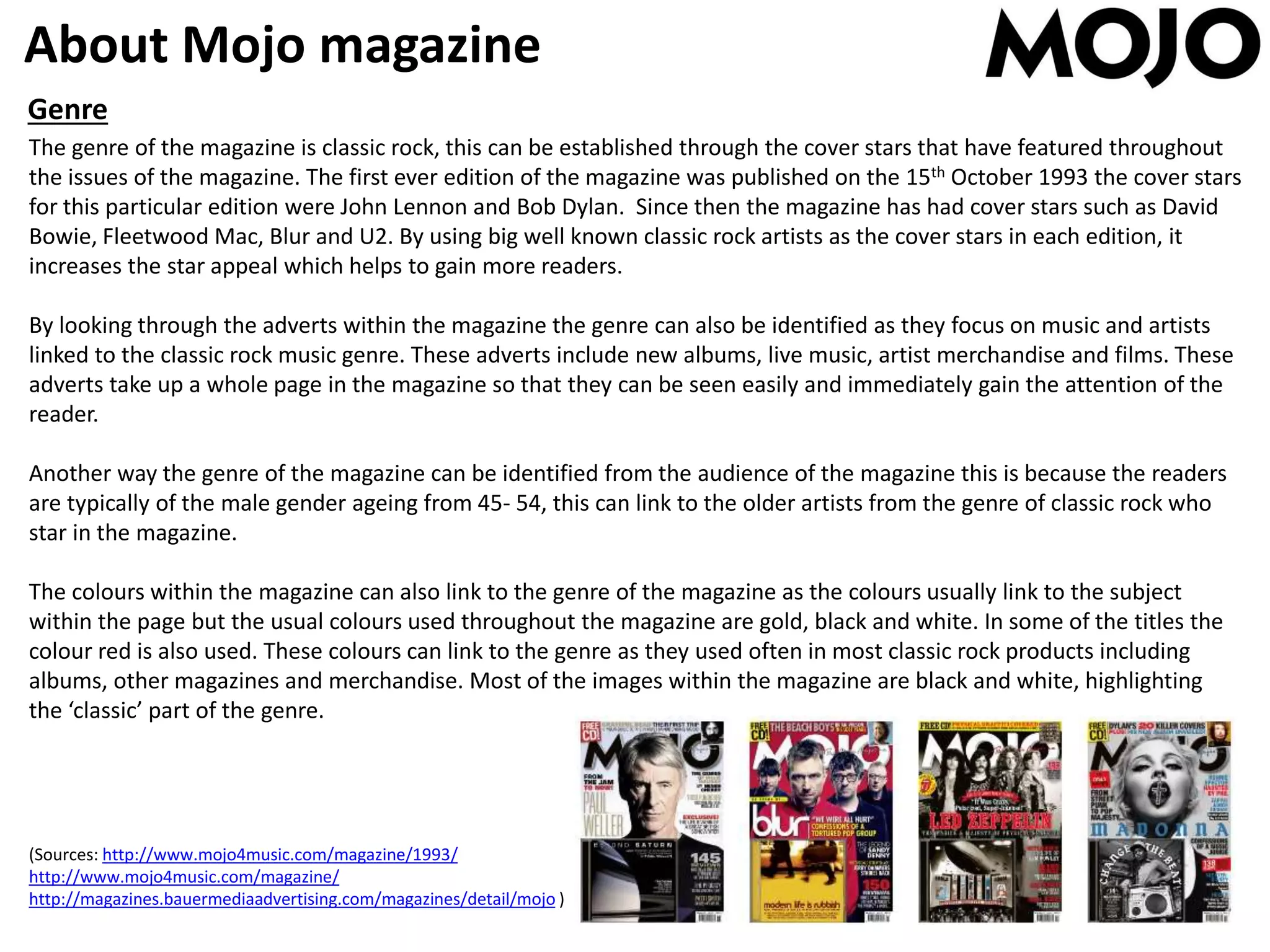 About Mojo magazine
Genre
The genre of the magazine is classic rock, this can be established through the cover stars that have featured throughout
the issues of the magazine. The first ever edition of the magazine was published on the 15th October 1993 the cover stars
for this particular edition were John Lennon and Bob Dylan. Since then the magazine has had cover stars such as David
Bowie, Fleetwood Mac, Blur and U2. By using big well known classic rock artists as the cover stars in each edition, it
increases the star appeal which helps to gain more readers.
By looking through the adverts within the magazine the genre can also be identified as they focus on music and artists
linked to the classic rock music genre. These adverts include new albums, live music, artist merchandise and films. These
adverts take up a whole page in the magazine so that they can be seen easily and immediately gain the attention of the
reader.
Another way the genre of the magazine can be identified from the audience of the magazine this is because the readers
are typically of the male gender ageing from 45- 54, this can link to the older artists from the genre of classic rock who
star in the magazine.
The colours within the magazine can also link to the genre of the magazine as the colours usually link to the subject
within the page but the usual colours used throughout the magazine are gold, black and white. In some of the titles the
colour red is also used. These colours can link to the genre as they used often in most classic rock products including
albums, other magazines and merchandise. Most of the images within the magazine are black and white, highlighting
the ‘classic’ part of the genre.
(Sources: http://www.mojo4music.com/magazine/1993/
http://www.mojo4music.com/magazine/
http://magazines.bauermediaadvertising.com/magazines/detail/mojo )
 