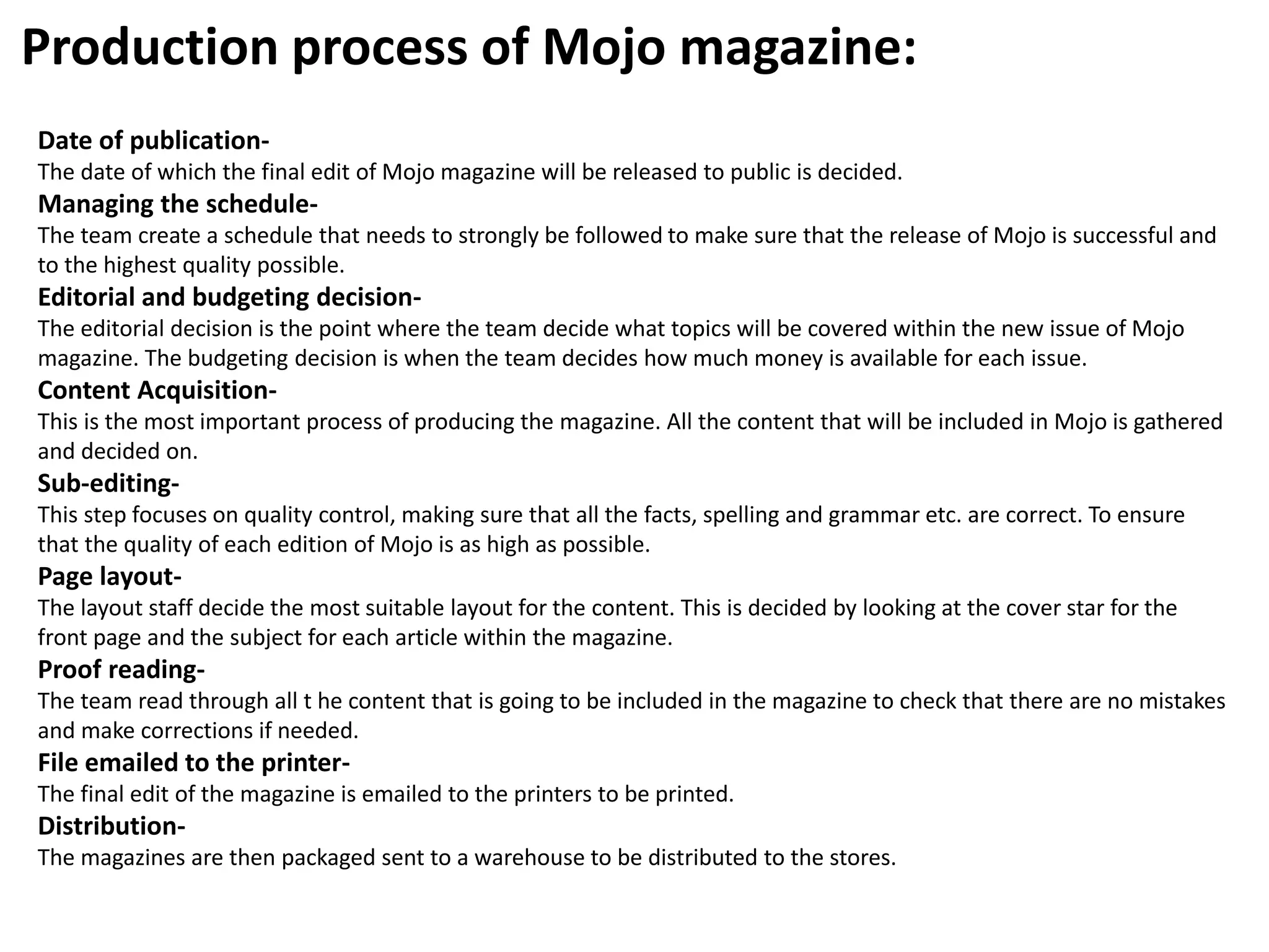 Production process of Mojo magazine:
Date of publication-
The date of which the final edit of Mojo magazine will be released to public is decided.
Managing the schedule-
The team create a schedule that needs to strongly be followed to make sure that the release of Mojo is successful and
to the highest quality possible.
Editorial and budgeting decision-
The editorial decision is the point where the team decide what topics will be covered within the new issue of Mojo
magazine. The budgeting decision is when the team decides how much money is available for each issue.
Content Acquisition-
This is the most important process of producing the magazine. All the content that will be included in Mojo is gathered
and decided on.
Sub-editing-
This step focuses on quality control, making sure that all the facts, spelling and grammar etc. are correct. To ensure
that the quality of each edition of Mojo is as high as possible.
Page layout-
The layout staff decide the most suitable layout for the content. This is decided by looking at the cover star for the
front page and the subject for each article within the magazine.
Proof reading-
The team read through all t he content that is going to be included in the magazine to check that there are no mistakes
and make corrections if needed.
File emailed to the printer-
The final edit of the magazine is emailed to the printers to be printed.
Distribution-
The magazines are then packaged sent to a warehouse to be distributed to the stores.
 