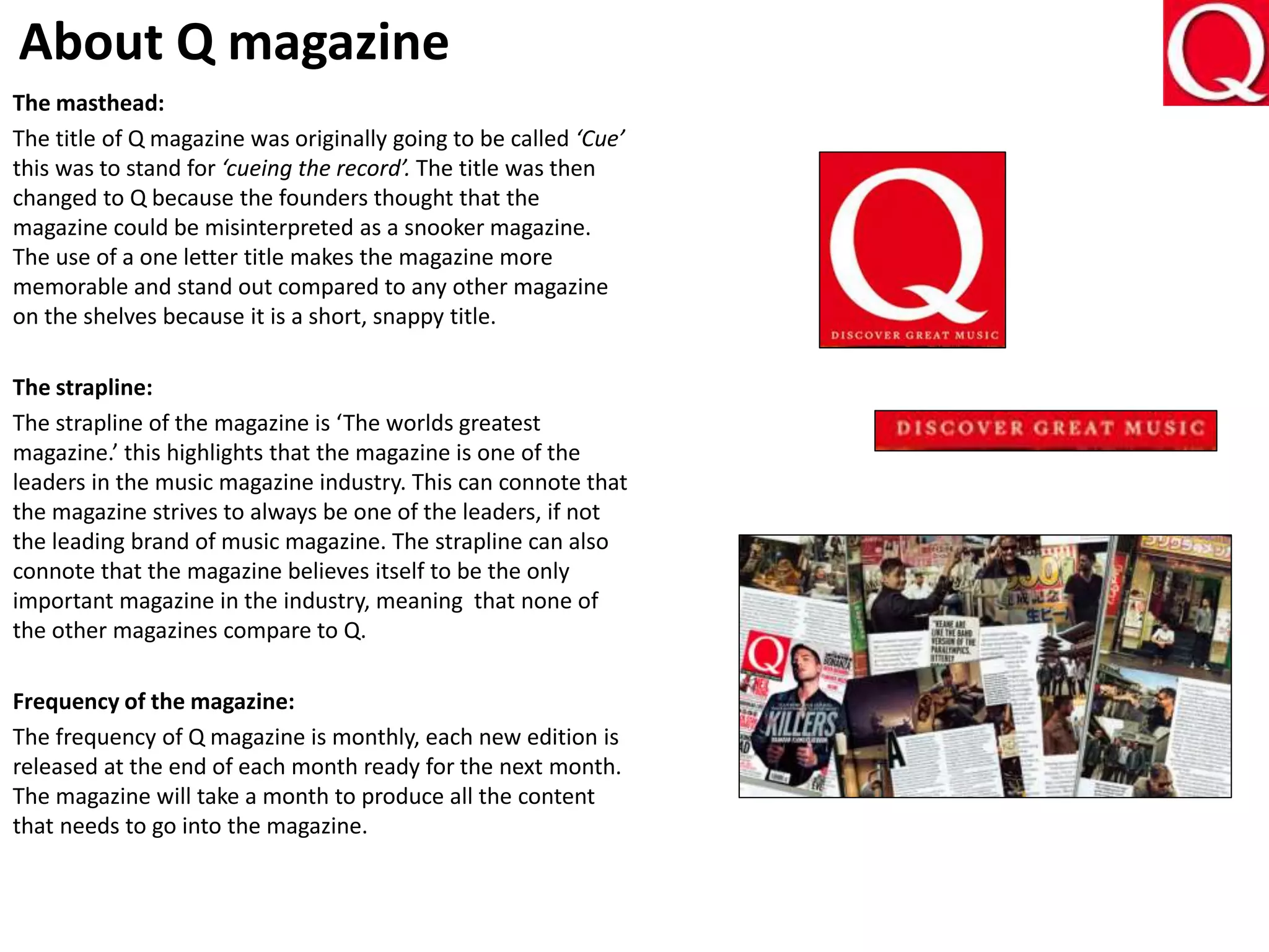 About Q magazine
The masthead:
The title of Q magazine was originally going to be called ‘Cue’
this was to stand for ‘cueing the record’. The title was then
changed to Q because the founders thought that the
magazine could be misinterpreted as a snooker magazine.
The use of a one letter title makes the magazine more
memorable and stand out compared to any other magazine
on the shelves because it is a short, snappy title.
The strapline:
The strapline of the magazine is ‘The worlds greatest
magazine.’ this highlights that the magazine is one of the
leaders in the music magazine industry. This can connote that
the magazine strives to always be one of the leaders, if not
the leading brand of music magazine. The strapline can also
connote that the magazine believes itself to be the only
important magazine in the industry, meaning that none of
the other magazines compare to Q.
Frequency of the magazine:
The frequency of Q magazine is monthly, each new edition is
released at the end of each month ready for the next month.
The magazine will take a month to produce all the content
that needs to go into the magazine.
 