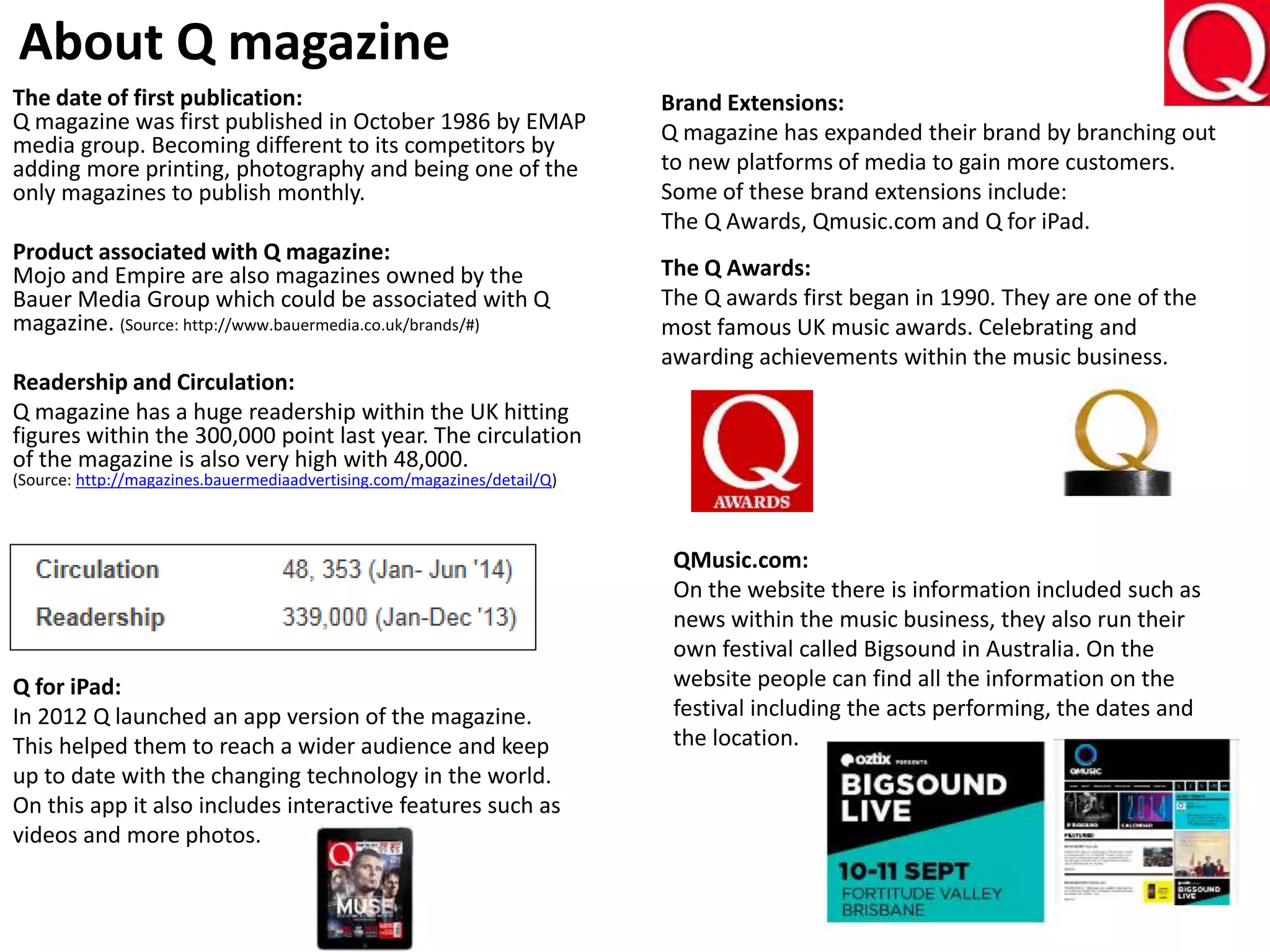 The date of first publication:
Q magazine was first published in October 1986 by EMAP
media group. Becoming different to its competitors by
adding more printing, photography and being one of the
only magazines to publish monthly.
Product associated with Q magazine:
Mojo and Empire are also magazines owned by the
Bauer Media Group which could be associated with Q
magazine. (Source: http://www.bauermedia.co.uk/brands/#)
Readership and Circulation:
Q magazine has a huge readership within the UK hitting
figures within the 300,000 point last year. The circulation
of the magazine is also very high with 48,000.
(Source: http://magazines.bauermediaadvertising.com/magazines/detail/Q)
About Q magazine
Brand Extensions:
Q magazine has expanded their brand by branching out
to new platforms of media to gain more customers.
Some of these brand extensions include:
The Q Awards, Qmusic.com and Q for iPad.
The Q Awards:
The Q awards first began in 1990. They are one of the
most famous UK music awards. Celebrating and
awarding achievements within the music business.
QMusic.com:
On the website there is information included such as
news within the music business, they also run their
own festival called Bigsound in Australia. On the
website people can find all the information on the
festival including the acts performing, the dates and
the location.
Q for iPad:
In 2012 Q launched an app version of the magazine.
This helped them to reach a wider audience and keep
up to date with the changing technology in the world.
On this app it also includes interactive features such as
videos and more photos.
 