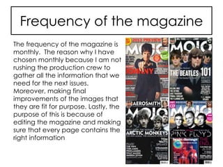 Frequency of the magazine
The frequency of the magazine is
monthly. The reason why I have
chosen monthly because I am not
rushing the production crew to
gather all the information that we
need for the next issues.
Moreover, making final
improvements of the images that
they are fit for purpose. Lastly, the
purpose of this is because of
editing the magazine and making
sure that every page contains the
right information
 