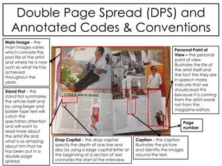 Double Page Spread (DPS) and
Annotated Codes & Conventions
Stand First – the
stand first summaries
the article itself and
by using larger and
bolder type text will
catch the
spectators attention
and will want to
read more about
the artist life and
what is so amazing
about him that he
has been put in a
double page
spread.
Drop Capital – the drop capital
specify the depth of one line and
also by using a large capital letter at
the beginning of a section of text
connotes the start of the interview.
Page
number
Caption – the caption
illustrates the picture
and identify the images
around the text.
Personal Point of
View – the personal
point of view
illustrates the life of
the artist itself and
the fact the they are
in speech marks
indicate that we
should read this
because it is coming
from the artist words
not from the
magazine editors.
Main Image – the
main images varies
which connote the
past life of the artist
and where he is now
such as what he has
achieved
throughout the
years.
 