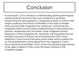 Conclusion
In conclusion, LO1 is all about understanding existing print-based
media products and how they are created. For example,
researching the demographics categories of Mojo to match their
target audience and have a similarities of the type of reader
they promote their magazine too. Moreover, contacting the
magazine itself to have further understanding of their production
process, readership and circulation, Mojo magazine format,
frequency of the magazine etc. However, the magazine has not
emailed me back to inform me all requirements that I have
asked but I have found their press pack online which guided me
on the requirements I have asked from the magazine. Lastly, I
have deconstructed Mojo’s front cover and double page spread
to be able to detect if they have the exact feature in the
magazine pages.
 