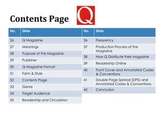Contents Page
No. Slide
26 Q Magazine
27 Meanings
28 Purpose of the Magazine
29 Publisher
30 Q Magazine Format
31 Form & Style
32 Contents Page
33 Genre
34 Target Audience
35 Readership and Circulation
No. Slide
36 Frequency
37 Production Process of the
Magazine
38 How Q Distribute their magazine
39 Readership Online
40 Front Cover and Annotated Codes
& Conventions
41 Double Page Spread (DPS) and
Annotated Codes & Conventions
42 Conclusion
 