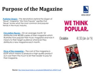 Purpose of the Magazine
Publisher Slogan – The denotations behind the slogan of
‘Bauer’ magazine “We think Popular” signifies that
‘Bauer’ knows what the most common and popular
trends in the music industry.
Circulation figures – On an average month ‘Q’
distributes over 48,000 copies of their magazine which
illustrates how popular their music magazine and how it
means to their target audience whenever they
distribute a new magazine each month.
Price of the magazine – The cost of the magazine is
£3.99 which means Q produce a high quality product
as it cost them this much to let their reader to pay for
their magazine.
Source: http://www.bauermedia.co.uk/uploads/QMediaPack-JAN2013.pdf
 