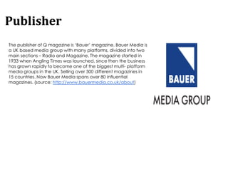 Publisher
The publisher of Q magazine is ‘Bauer’ magazine. Bauer Media is
a UK based media group with many platforms, divided into two
main sections – Radio and Magazine. The magazine started in
1933 when Angling Times was launched, since then the business
has grown rapidly to become one of the biggest multi- platform
media groups in the UK. Selling over 300 different magazines in
15 countries. Now Bauer Media spans over 80 influential
magazines. (source: http://www.bauermedia.co.uk/about)
 