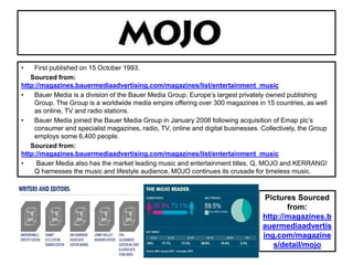 • First published on 15 October 1993.
Sourced from:
http://magazines.bauermediaadvertising.com/magazines/list/entertainment_music
• Bauer Media is a division of the Bauer Media Group, Europe’s largest privately owned publishing
Group. The Group is a worldwide media empire offering over 300 magazines in 15 countries, as well
as online, TV and radio stations.
• Bauer Media joined the Bauer Media Group in January 2008 following acquisition of Emap plc’s
consumer and specialist magazines, radio, TV, online and digital businesses. Collectively, the Group
employs some 6,400 people.
Sourced from:
http://magazines.bauermediaadvertising.com/magazines/list/entertainment_music
• Bauer Media also has the market leading music and entertainment titles, Q, MOJO and KERRANG!
Q harnesses the music and lifestyle audience, MOJO continues its crusade for timeless music.
Pictures Sourced
from:
http://magazines.b
auermediaadvertis
ing.com/magazine
s/detail/mojo
 