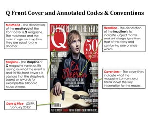 Q Front Cover and Annotated Codes & Conventions
Masthead – The denotation
of the masthead of the
front cover is Q magazine.
The masthead and the
main image portrays how
they are equal to one
another.
Headline – The denotation
of the headline is to
indicate subject matter
and set in large type than
that of the copy and
containing one or more
words.
Date & Price - £3.99,
‘January 2015’
Cover lines – The cover lines
indicate what the
magazine contains and
break down the key
information for the reader.
Strapline – The strapline of
Q magazine varies as it is
relying on what the event is
and for this front cover is it
obvious that the strapline is
based on awards for
example the Billboard
Music Awards
 