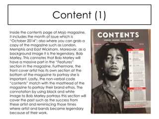 Content (1)
Inside the contents page of Mojo magazine,
it includes the month of issue which is
“October 2014”; also where you can grab a
copy of the magazine such as London,
Memphis and East Wickham. Moreover, as a
background image it is the legendary, Bob
Marley. This connotes that Bob Marley will
have a massive part in the “Features”
section in the magazine. Furthermore, the
front cover artist has its own section at the
bottom of the magazine to portray she is
important. Lastly, the non-verbal code
“contents” match with the masthead of the
magazine to portray their brand ethos. The
connotation by using black and white
image to Bob Marley portrays this section will
cover the past such as the success from
these artist and reminiscing those times
where artist and bands became legendary
because of their work.
 
