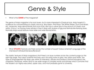 Genre & Style
• What is the GENRE of the magazine?
The genre of Mojo magazine is for rock lovers, but is more interested in Classical rock. Mojo targets it’s
audience by concentrating on classic rock e.g.: Boy Dylan, Pink Floyd, The White Stripes, Guns and Roses
etc. Moreover, Mojo demonstrate that rock music also has a value due to the amount of classic rock
artists. It focus’ on having more articles in then it does with reviews of gig and festivals like Kerrang does.
Normally Mojo would feature more older and wiser Bands/Artists.
• What STYLISTIC features are there across the number of issues? Colour scheme? Language of the
interviews? Articles/Interviews/Reviews?
The stylistic features of Mojo magazine is that there’s an issue number across the contents page on the
right-top page. The colour scheme that they use is focusing more on grey, red, black and white. The
type of language/text the Mojo uses within its interviews, articles and reviews is formal throughout the
magazine. Moreover, writers tend to use wide range of complex words and phrases which connotes that
the reader is an highly educated, upper class, and most probably gone to university.
 