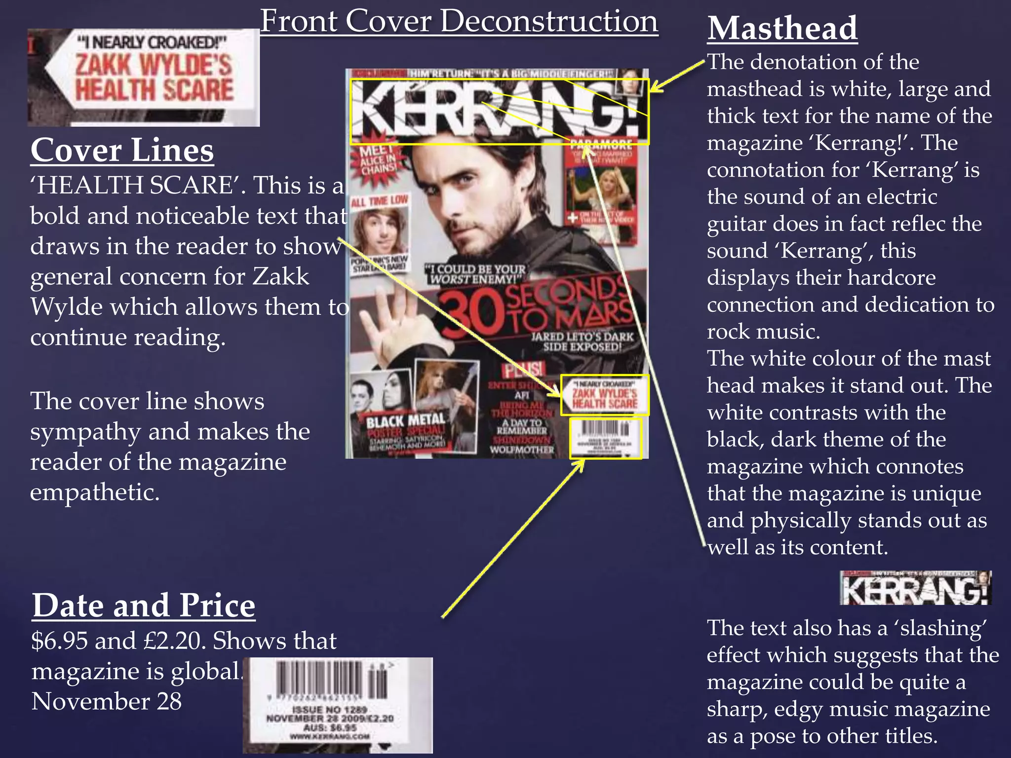 Front Cover Deconstruction Masthead
The denotation of the
masthead is white, large and
thick text for the name of the
magazine ‘Kerrang!’. The
connotation for ‘Kerrang’ is
the sound of an electric
guitar does in fact reflec the
sound ‘Kerrang’, this
displays their hardcore
connection and dedication to
rock music.
The white colour of the mast
head makes it stand out. The
white contrasts with the
black, dark theme of the
magazine which connotes
that the magazine is unique
and physically stands out as
well as its content.
The text also has a ‘slashing’
effect which suggests that the
magazine could be quite a
sharp, edgy music magazine
as a pose to other titles.
Cover Lines
‘HEALTH SCARE’. This is a
bold and noticeable text that
draws in the reader to show
general concern for Zakk
Wylde which allows them to
continue reading.
The cover line shows
sympathy and makes the
reader of the magazine
empathetic.
Date and Price
$6.95 and £2.20. Shows that
magazine is global.
November 28
 
