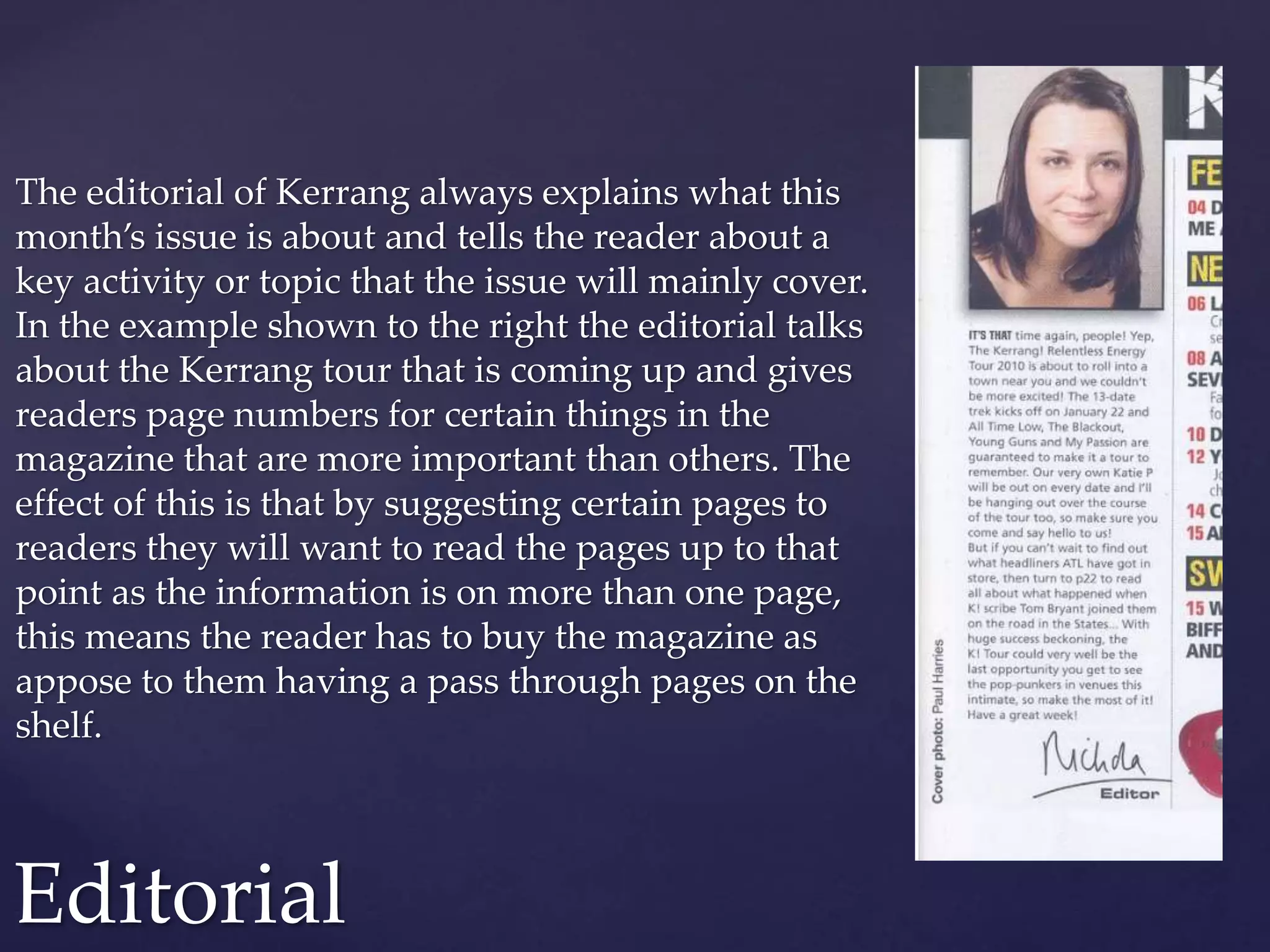 The editorial of Kerrang always explains what this
month’s issue is about and tells the reader about a
key activity or topic that the issue will mainly cover.
In the example shown to the right the editorial talks
about the Kerrang tour that is coming up and gives
readers page numbers for certain things in the
magazine that are more important than others. The
effect of this is that by suggesting certain pages to
readers they will want to read the pages up to that
point as the information is on more than one page,
this means the reader has to buy the magazine as
appose to them having a pass through pages on the
shelf.
Editorial
 