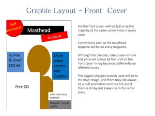 Graphic Layout - Front Cover
For the front cover I will be featuring the
majority of the same conventions in every
issue.
Conventions such as the masthead,
strapline will be on every magazine.
Although the barcode, date, issue number
and price will always be featured on the
front cover it may be placed differently on
different issues.
The biggest changes to each issue will be to
the main image, and there may not always
be a puff promotion and free CD, and if
there is it may not always be in the same
place.
 