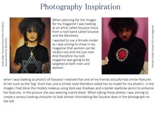 Photography Inspiration
When planning for the images
for my magazine I was looking
at an artist called Siouxsie Sioux
from a rock band called Siouxsie
and the Banshees.
I wanted to use a female model
as I was aiming to show in my
magazine that women can be
rockers too and not just men.
And therefore my rock
magazine was going to be
targeted at both men and
women.
LeadsingerSiouxsieSiouxfromtheBand
SiouxsieandtheBanshees
Femalemodelchosenformymagazine
when I was looking at photo’s of Siouxsie I realised that one of my friends actually had similar features
to her such as the ‘big’ short hair, and a similar style therefore asked her to model for my photo’s. in the
images I had done the models makeup using dark eye shadows and a darker eyebrow pencil to enhance
her features. In the picture she was wearing mainly black. When taking these photos I was aiming to
create a serious looking character to look almost intimidating like Siouxsie does in the photograph on
the left.
 
