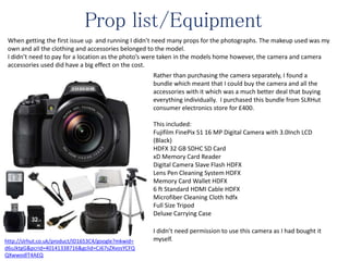 Prop list/Equipment
When getting the first issue up and running I didn’t need many props for the photographs. The makeup used was my
own and all the clothing and accessories belonged to the model.
I didn’t need to pay for a location as the photo’s were taken in the models home however, the camera and camera
accessories used did have a big effect on the cost.
Rather than purchasing the camera separately, I found a
bundle which meant that I could buy the camera and all the
accessories with it which was a much better deal that buying
everything individually. I purchased this bundle from SLRHut
consumer electronics store for £400.
This included:
Fujifilm FinePix S1 16 MP Digital Camera with 3.0Inch LCD
(Black)
HDFX 32 GB SDHC SD Card
xD Memory Card Reader
Digital Camera Slave Flash HDFX
Lens Pen Cleaning System HDFX
Memory Card Wallet HDFX
6 ft Standard HDMI Cable HDFX
Microfiber Cleaning Cloth hdfx
Full Size Tripod
Deluxe Carrying Case
I didn’t need permission to use this camera as I had bought it
myself.http://slrhut.co.uk/product/ID1653C4/google?mkwid=
d6uJktgG&pcrid=40141338716&gclid=CJ67sZXvosYCFQ
QXwwodlT4AEQ
 